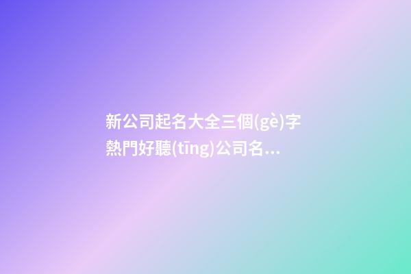 新公司起名大全三個(gè)字 熱門好聽(tīng)公司名字,起名之家